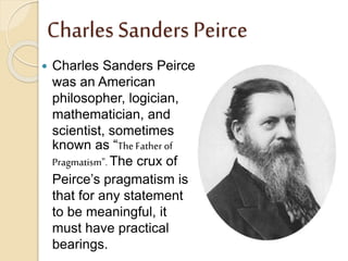 Charles Sanders Peirce
 Charles Sanders Peirce
was an American
philosopher, logician,
mathematician, and
scientist, sometimes
known as “The Father of
Pragmatism". The crux of
Peirce’s pragmatism is
that for any statement
to be meaningful, it
must have practical
bearings.
 