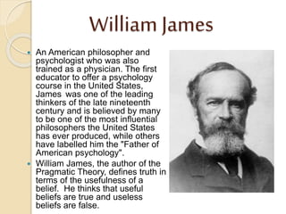 William James
 An American philosopher and
psychologist who was also
trained as a physician. The first
educator to offer a psychology
course in the United States,
James was one of the leading
thinkers of the late nineteenth
century and is believed by many
to be one of the most influential
philosophers the United States
has ever produced, while others
have labelled him the "Father of
American psychology".
 William James, the author of the
Pragmatic Theory, defines truth in
terms of the usefulness of a
belief. He thinks that useful
beliefs are true and useless
beliefs are false.
 