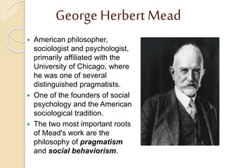 George Herbert Mead
 American philosopher,
sociologist and psychologist,
primarily affiliated with the
University of Chicago, where
he was one of several
distinguished pragmatists.
 One of the founders of social
psychology and the American
sociological tradition.
 The two most important roots
of Mead's work are the
philosophy of pragmatism
and social behaviorism.
 