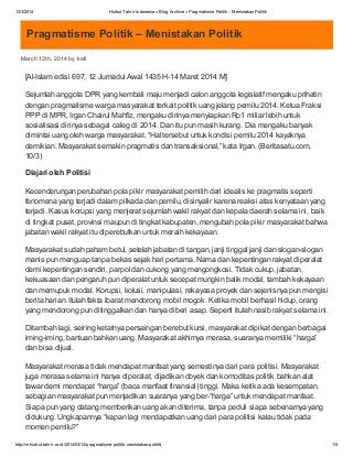 12/3/2014 Hizbut Tahrir Indonesia » Blog Archive » Pragmatisme Politik– Menistakan Politik
http://m.hizbut-tahrir.or.id/2014/03/12/pragmatisme-politik-menistakan-politik/ 1/5
Pragmatisme Politik – Menistakan Politik
March 12th, 2014 by kafi
[Al-Islam edisi 697, 12 Jumadul Awal 1435 H-14 Maret 2014 M]
Sejumlah anggota DPR yang kembali maju menjadi calon anggota legislatif mengaku prihatin
dengan pragmatisme warga masyarakat terkait politik uang jelang pemilu 2014. Ketua Fraksi
PPP di MPR, Irgan Chairul Mahfiz, mengaku dirinya menyiapkan Rp1 miliar lebih untuk
sosialisasi dirinya sebagai caleg di 2014. Dan itu pun masih kurang. Dia mengaku banyak
dimintai uang oleh warga masyarakat. “Hal tersebut untuk kondisi pemilu 2014 kayaknya
demikian. Masyarakat semakin pragmatis dan transaksional,” kata Irgan. (Beritasatu.com,
10/3)
Diajari oleh Politisi
Kecenderungan perubahan pola pikir masyarakat pemilih dari idealis ke pragmatis seperti
fenomena yang terjadi dalam pilkada dan pemilu, disinyalir karena reaksi atas kenyataan yang
terjadi. Kasus korupsi yang menjerat sejumlah wakil rakyat dan kepala daerah selama ini, baik
di tingkat pusat, provinsi maupun di tingkat kabupaten, mengubah pola pikir masyarakat bahwa
jabatan wakil rakyat itu diperebutkan untuk meraih kekayaan.
Masyarakat sudah paham betul, setelah jabatan di tangan, janji tinggal janji dan slogan-slogan
manis pun menguap tanpa bekas sejak hari pertama. Nama dan kepentingan rakyat diperalat
demi kepentingan sendiri, parpol dan cukong yang mengongkosi. Tidak cukup, jabatan,
kekuasaan dan pengaruh pun diperalat untuk secepat mungkin balik modal, tambah kekayaan
dan memupuk modal. Korupsi, kolusi, manipulasi, rekayasa proyek dan sejenisnya pun mengisi
berita harian. Itulah fakta ibarat mendorong mobil mogok. Ketika mobil berhasil hidup, orang
yang mendorong pun ditinggalkan dan hanya diberi asap. Seperti itulah nasib rakyat selama ini.
Ditambah lagi, seiring ketatnya persaingan berebut kursi, masyarakat dipikat dengan berbagai
iming-iming, bantuan bahkan uang. Masyarakat akhirnya merasa, suaranya memiliki “harga”
dan bisa dijual.
Masyarakat merasa tidak mendapat manfaat yang semestinya dari para politisi. Masyarakat
juga merasa selama ini hanya diperalat, dijadikan obyek dan komoditas politik bahkan alat
tawar demi mendapat “harga” (baca manfaat finansial) tinggi. Maka ketika ada kesempatan,
sebagian masyarakat pun menjadikan suaranya yang ber-“harga” untuk mendapat manfaat.
Siapa pun yang datang memberikan uang akan diterima, tanpa peduli siapa sebenarnya yang
didukung. Ungkapannya “kapan lagi mendapatkan uang dari para politisi kalau tidak pada
momen pemilu?”
 