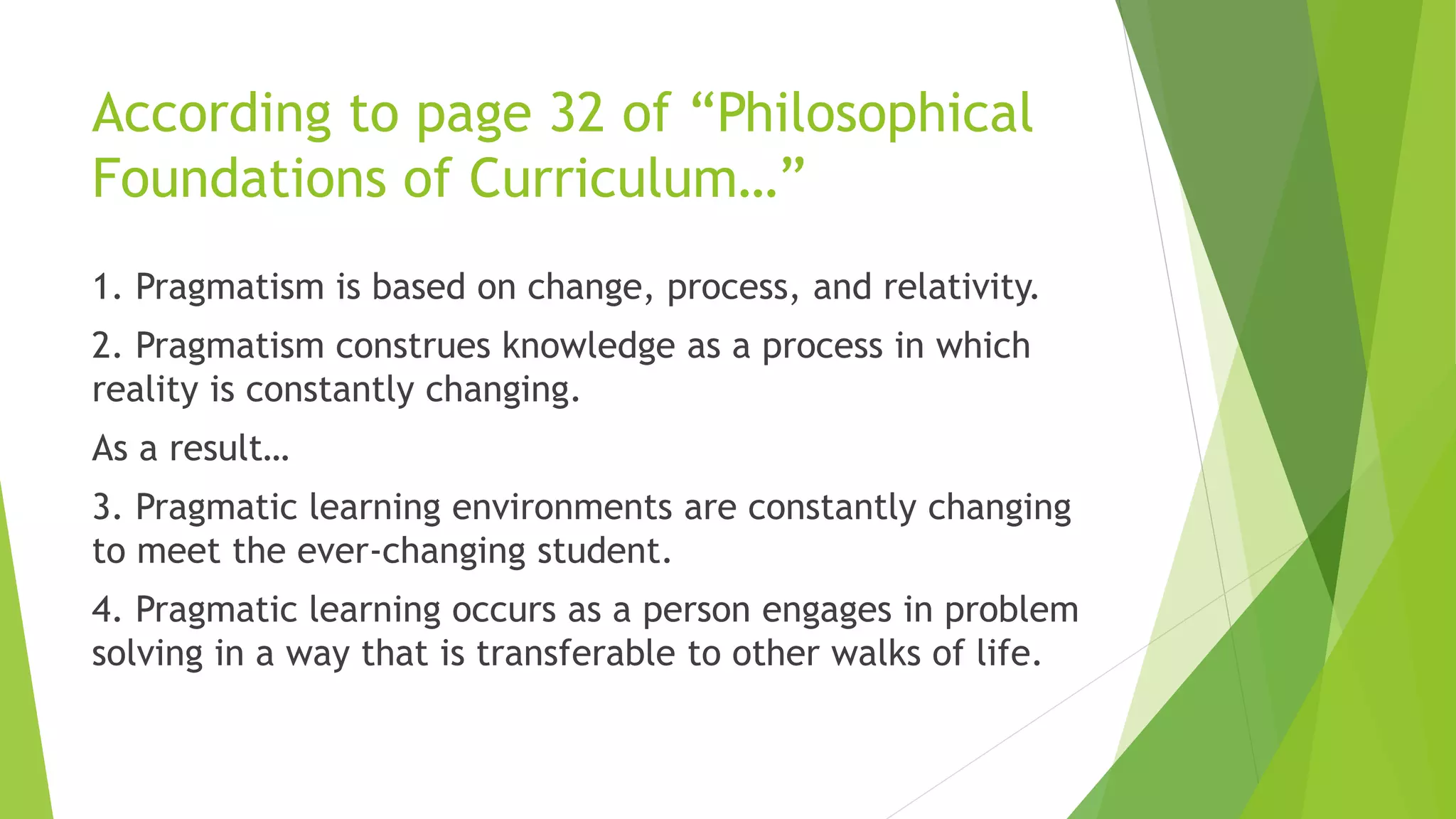 According to page 32 of “Philosophical
Foundations of Curriculum…”
1. Pragmatism is based on change, process, and relativity.
2. Pragmatism construes knowledge as a process in which
reality is constantly changing.
As a result…
3. Pragmatic learning environments are constantly changing
to meet the ever-changing student.
4. Pragmatic learning occurs as a person engages in problem
solving in a way that is transferable to other walks of life.
 