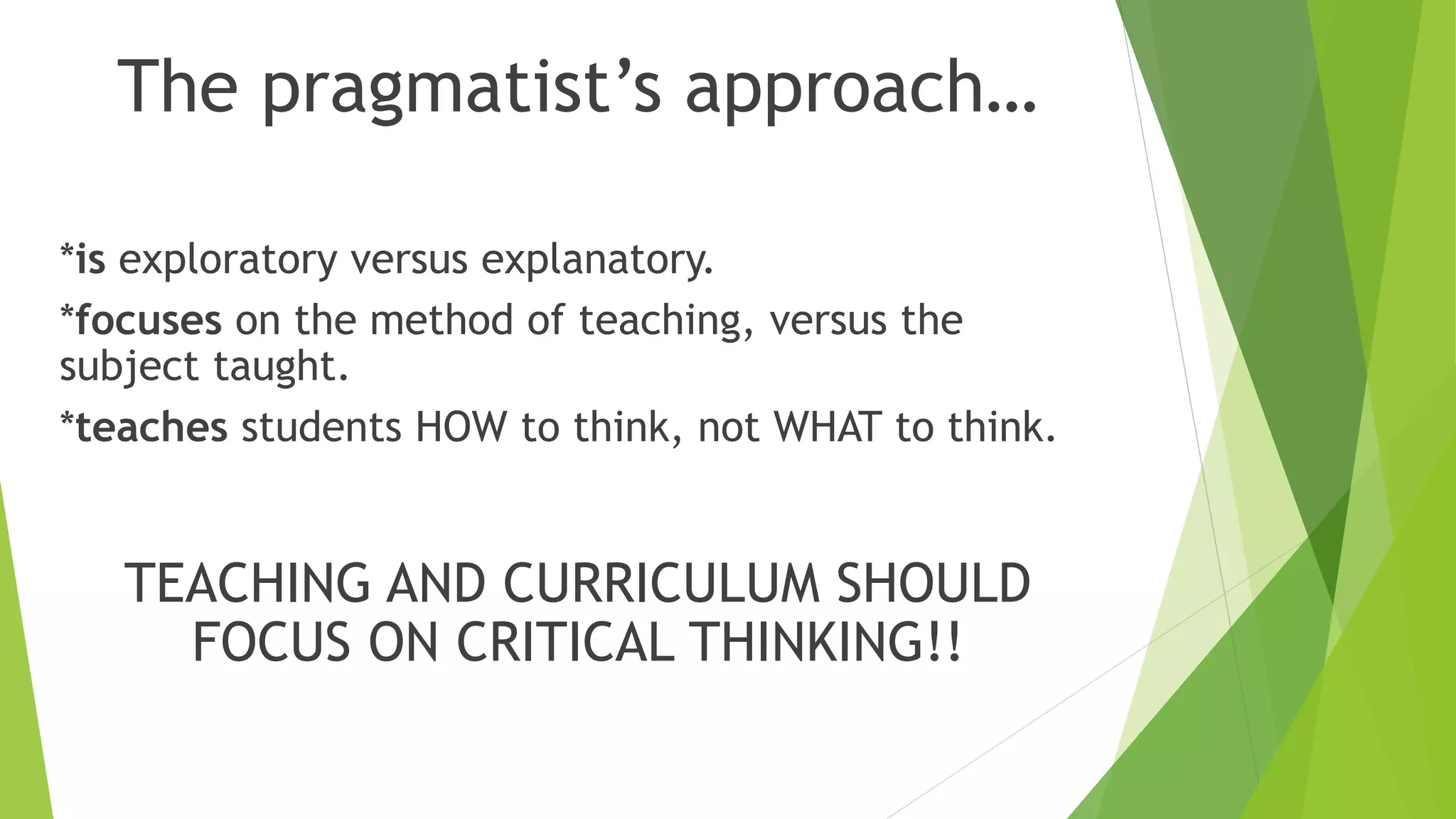 The pragmatist’s approach…
*is exploratory versus explanatory.
*focuses on the method of teaching, versus the
subject taught.
*teaches students HOW to think, not WHAT to think.
TEACHING AND CURRICULUM SHOULD
FOCUS ON CRITICAL THINKING!!
 