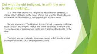 Out with the old (religion), in with the new
(critical thinking)…
At a time when society was religion-based and human-centered, a
change occurred thanks to the minds of men like scientist Charles Darwin,
mathematician Charles Pierce, and psychologist William James.
Darwin, who wrote “The Origin of Species” shook previously-held views
about creation and religion. Pierce and James developed principles that 1.
rejected dogmas or preconceived truths and 2. promoted testing to verify
ideas.
The fresh approach taken by these men caused a shift in educational
philosophy called PRAGMATISM (Experimentalism).
 