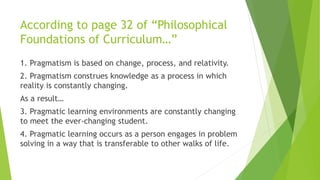According to page 32 of “Philosophical
Foundations of Curriculum…”
1. Pragmatism is based on change, process, and relativity.
2. Pragmatism construes knowledge as a process in which
reality is constantly changing.
As a result…
3. Pragmatic learning environments are constantly changing
to meet the ever-changing student.
4. Pragmatic learning occurs as a person engages in problem
solving in a way that is transferable to other walks of life.
 