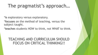 The pragmatist’s approach…
*is exploratory versus explanatory.
*focuses on the method of teaching, versus the
subject taught.
*teaches students HOW to think, not WHAT to think.
TEACHING AND CURRICULUM SHOULD
FOCUS ON CRITICAL THINKING!!
 