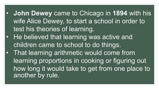 • John Dewey came to Chicago in 1894 with his
wife Alice Dewey, to start a school in order to
test his theories of learning.
• He believed that learning was active and
children came to school to do things.
• That learning arithmetic would come from
learning proportions in cooking or figuring out
how long it would take to get from one place to
another by rule.
 