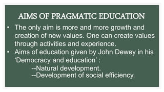 AIMS OF PRAGMATIC EDUCATION
• The only aim is more and more growth and
creation of new values. One can create values
through activities and experience.
• Aims of education given by John Dewey in his
‘Democracy and education’ :
--Natural development.
--Development of social efficiency.
 