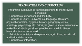 PRAGMATISM AND CURRICULUM
Pragmatic curriculum is framed according to the following
principles:
• Principles of dynamism and flexibility.
• Principle of utility – subjects like language, literature,
physical education, hygiene, history, geography, civics,
sociology, psychology etc. Priority is given to social sciences to
make the students good, cooperative and useful citizens.
Natural sciences come next.
• Principle of activity and experience, agriculture, wood craft
and industrial sciences.
• Principles of integration.
 