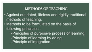METHODS OF TEACHING
• Against out dated, lifeless and rigidly traditional
methods of teaching.
• Methods to be formulated on the basis of
following principles :
-Principles of purposive process of learning.
-Principle of learning by doing.
-Principle of integration.
 