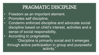 PRAGMATIC DISCIPLINE
• Freedom as an important element.
• Promotes self discipline.
• Condemn enforced discipline and advocate social
discipline based on child’s interest, activities and a
sense of social responsibility.
• According to pragmatists,
“Discipline is primarily social and it emerges
through active participation in group and purposeful
activity.”
 