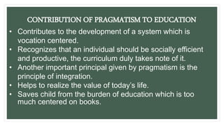 CONTRIBUTION OF PRAGMATISM TO EDUCATION
• Contributes to the development of a system which is
vocation centered.
• Recognizes that an individual should be socially efficient
and productive, the curriculum duly takes note of it.
• Another important principal given by pragmatism is the
principle of integration.
• Helps to realize the value of today’s life.
• Saves child from the burden of education which is too
much centered on books.
 
