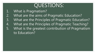 QUESTIONS:
1. What is Pragmatism?
2. What are the aims of Pragmatic Education?
3. What are the Principles of Pragmatic Education?
4. What are the Principles of Pragmatic Teaching?
5. What is the greatest contribution of Pragmatism
to Education?
 