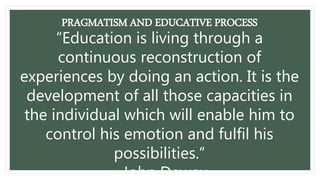 PRAGMATISM AND EDUCATIVE PROCESS
“Education is living through a
continuous reconstruction of
experiences by doing an action. It is the
development of all those capacities in
the individual which will enable him to
control his emotion and fulfil his
possibilities.”
- John Dewey
 