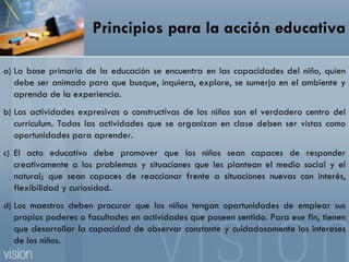 Principios para la acción educativa La base primaria de la educación se encuentra en las capacidades del niño, quien debe ser animado para que busque, inquiera, explore, se sumerja en el ambiente y aprenda de la experiencia. Las actividades expresivas o constructivas de los niños son el verdadero centro del currículum. Todas las actividades que se organizan en clase deben ser vistas como oportunidades para aprender. El acto educativo debe promover que los niños sean capaces de responder creativamente a los problemas y situaciones que les plantean el medio social y el natural; que sean capaces de reaccionar frente a situaciones nuevas con interés, flexibilidad y curiosidad. Los maestros deben procurar que los niños tengan oportunidades de emplear sus propios poderes o facultades en actividades que poseen sentido. Para ese fin, tienen que desarrollar la capacidad de observar constante y cuidadosamente los intereses de los niños. 