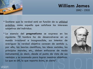 William James 1842 - 1910 Sostiene que la verdad está en función de su  utilidad práctica , como aquello que satisface los intereses subjetivos del individuo.  La esencia del  pragmatismo  se expresa en los siguiente: "El hombre ha de desenvolverse en un mundo irracional e incognoscible, sus intentos de averiguar la verdad objetiva carecen de sentido y, por ello, las teorías científicas, las ideas sociales, los principios morales, etc., deben enfocarse de modo instrumental, es decir, desde el punto de vista de sus ventajas y su acomodo para lograr nuestros objetivos. Lo que es útil, lo que reporta éxito, es cierto“.  
