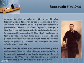 Roosevelt:  New Deal A pesar de sufrir la polio en 1921 a los 39 años,  Franklin Delano Roosevelt  estaba determinado a llevar una activa vida política. En 1932, ganó cómodamente la presidencia. Debido a la Gran Depresión, instituyó el  New Deal , que incluía una serie de medidas destinadas a la recuperación económica. El New Deal revolucionó la forma de vida estadounidense desde el punto de vista político, económico y social. La mayor parte de la nación apoyó su política y Roosevelt fue reelegido tres veces más de forma consecutiva. El  New Deal : Se refiere a la política económica y social de Roosevelt. Tenía un doble objetivo: la recuperación de la depresión económica que había surgido tras la crisis financiera de 1929 y la estabilización de la economía nacional para evitar otras severas crisis en el futuro. 