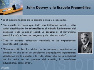 John Dewey y la Escuela Pragmática Es el máximo teórico de la escuela activa y progresista.  “ La escuela es antes que todo una institución social…, vida social simplificada. La  educación  es el método fundamental del progreso y de la acción social. La  escuela  es el instrumento esencial y más eficaz de progreso y de reforma social”. Creó un sistema educativo, vinculado a las experiencias concretas del trabajo. “ Cuando criticaba los vicios de la escuela concentraba su atención en una serie de problemas pedagógicos importantes: vinculación de la escuela a la vida, desarrollo de la actividad de los niños en el proceso del estudio, la enseñanza educacional, entre otros”. 