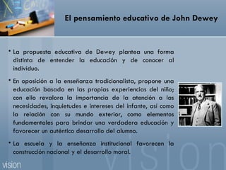 El pensamiento educativo de John Dewey La propuesta educativa de Dewey plantea una forma distinta de entender la educación y de conocer al individuo. En oposición a la enseñanza tradicionalista, propone una educación basada en las propias experiencias del niño; con ello revalora la importancia de la atención a las necesidades, inquietudes e intereses del infante, así como la relación con su mundo exterior, como elementos fundamentales para brindar una verdadera educación y favorecer un auténtico desarrollo del alumno. La escuela y la enseñanza institucional favorecen la construcción nacional y el desarrollo moral. 