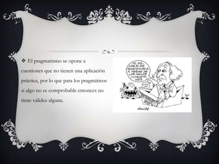  El pragmatismo se opone a
cuestiones que no tienen una aplicación
práctica, por lo que para los pragmáticos
si algo no es comprobable entonces no
tiene validez alguna.
 