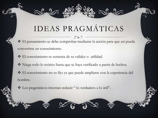 IDEAS PRAGMÁTICAS
 El pensamiento se debe comprobar mediante la acción para que así pueda
convertirse en conocimiento.

 El conocimiento se sustenta de su validez o utilidad.

 Niega todo lo teórico hasta que se haya verificado a partir de hechos.

 El conocimiento no es fijo ya que puede ampliarse con la experiencia del
hombre.

 Los pragmáticos intentan reducir “ lo verdadero a lo útil”.
 