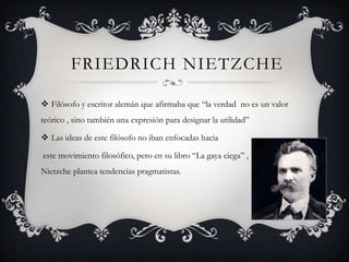 FRIEDRICH NIETZCHE

 Filósofo y escritor alemán que afirmaba que “la verdad no es un valor
teórico , sino también una expresión para designar la utilidad”

 Las ideas de este filósofo no iban enfocadas hacia

este movimiento filosófico, pero en su libro “La gaya ciega” , Nietzche
Nietzche plantea tendencias pragmatistas.
 