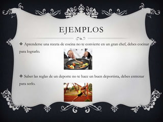 EJEMPLOS
 Aprenderse una receta de cocina no te convierte en un gran chef, debes cocinar
para lograrlo.




 Saber las reglas de un deporte no te hace un buen deportista, debes entrenar
para serlo.
 