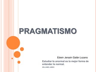 PRAGMATISMO


                     Edwin Jersain Galán Lozano
    Estudiar lo anormal es la mejor forma de
    entender lo normal.
    WILLIAMS JAMES
 