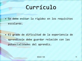 Currículo
• Se debe evitar la rigidez en los requisitos
escolares.

• El grado de dificultad de la experiencia de
aprendizaje debe guardar relación con las
potencialidades del aprendiz.

EDUC 135

11

 