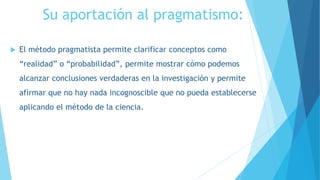 Su aportación al pragmatismo:
 El método pragmatista permite clarificar conceptos como
“realidad” o “probabilidad”, permite mostrar cómo podemos
alcanzar conclusiones verdaderas en la investigación y permite
afirmar que no hay nada incognoscible que no pueda establecerse
aplicando el método de la ciencia.
 