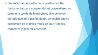  Ese énfasis en el orden de lo posible resulta
fundamental para comprender el pragmatismo no
como una teoría de lo práctico, sino como un
método que abre posibilidades de acción que se
convierten en el único modo de clarificar los
conceptos y generar creencias
 