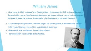 William James
• 11 de enero de 1842, en Nueva York, Estados Unidos - 26 de agosto de 1910, en Nueva Hampshire,
Estados Unidos) fue un filósofo estadounidense con una larga y brillante carrera en la Universidad
de Harvard, donde fue profesor de psicología, y fue fundador de la psicología funcional.
• La verdad que surge cuando una idea llega a ser cierta gracias a determinados hechos.
Esta verdad (siempre mental) es un proceso de saber qué
• debe verificarse y validarse, lo que determina su
• comprobación en el campo de los hechos.
 