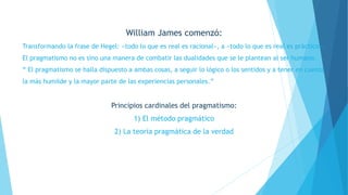 William James comenzó:
Transformando la frase de Hegel: «todo lo que es real es racional», a «todo lo que es real es práctico».
El pragmatismo no es sino una manera de combatir las dualidades que se le plantean al ser humano.
“ El pragmatismo se halla dispuesto a ambas cosas, a seguir lo lógico o los sentidos y a tener en cuenta
la más humilde y la mayor parte de las experiencias personales.”
Principios cardinales del pragmatismo:
1) El método pragmático
2) La teoría pragmática de la verdad
 