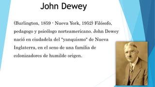 (Burlington, 1859 - Nueva York, 1952) Filósofo,
pedagogo y psicólogo norteamericano. John Dewey
nació en ciudadela del "yanquismo" de Nueva
Inglaterra, en el seno de una familia de
colonizadores de humilde origen.
John Dewey
 