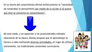En su teoría del conocimiento afirmó enfáticamente la “necesidad
de comprobar el pensamiento por medio de la acción si se quiere
que éste se convierta en conocimiento”.
De este modo, y en oposición a los acostumbrados métodos
educativos de su época, Dewey propuso que el aprendizaje se
llevara a cabo realizando diversas actividades, en lugar de utilizar
únicamente, los tradicionales contenidos curriculares.
 