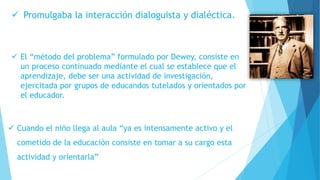  Promulgaba la interacción dialoguista y dialéctica.
 El “método del problema” formulado por Dewey, consiste en
un proceso continuado mediante el cual se establece que el
aprendizaje, debe ser una actividad de investigación,
ejercitada por grupos de educandos tutelados y orientados por
el educador.
 Cuando el niño llega al aula “ya es intensamente activo y el
cometido de la educación consiste en tomar a su cargo esta
actividad y orientarla”
 