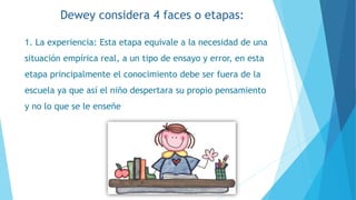1. La experiencia: Esta etapa equivale a la necesidad de una
situación empírica real, a un tipo de ensayo y error, en esta
etapa principalmente el conocimiento debe ser fuera de la
escuela ya que así el niño despertara su propio pensamiento
y no lo que se le enseñe
Dewey considera 4 faces o etapas:
 
