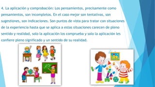 4. La aplicación y comprobación: Los pensamientos, precisamente como
pensamientos, son incompletos. En el caso mejor son tentativas, son
sugestiones, son indicaciones. Son puntos de vista para tratar con situaciones
de la experiencia hasta que se aplica a estas situaciones carecen de pleno
sentido y realidad, solo la aplicación los comprueba y solo la aplicación les
confiere pleno significado y un sentido de su realidad.
 