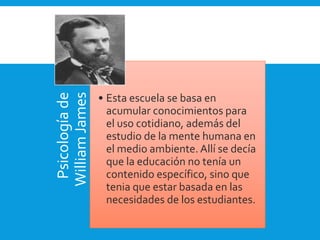Psicologíade
WilliamJames
• Esta escuela se basa en
acumular conocimientos para
el uso cotidiano, además del
estudio de la mente humana en
el medio ambiente. Allí se decía
que la educación no tenía un
contenido específico, sino que
tenia que estar basada en las
necesidades de los estudiantes.
 