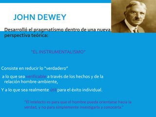 JOHN DEWEY
 Desarrolló el pragmatismo dentro de una nueva
perspectiva teórica:
“EL INSTRUMENTALISMO”
Consiste en reducir lo “verdadero”
a lo que sea verificable a través de los hechos y de la
relación hombre-ambiente,
Y a lo que sea realmente útil para el éxito individual.
“El intelecto es para que el hombre pueda orientarse hacia la
verdad, y no para simplemente investigarla y conocerla.”
 