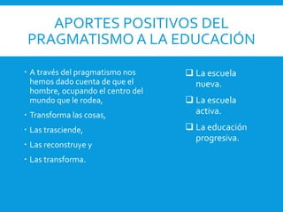 APORTES POSITIVOS DEL
PRAGMATISMO A LA EDUCACIÓN
 A través del pragmatismo nos
hemos dado cuenta de que el
hombre, ocupando el centro del
mundo que le rodea,
 Transforma las cosas,
 Las trasciende,
 Las reconstruye y
 Las transforma.
 La escuela
nueva.
 La escuela
activa.
 La educación
progresiva.
 
