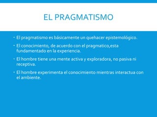 EL PRAGMATISMO
 El pragmatismo es básicamente un quehacer epistemológico.
 El conocimiento, de acuerdo con el pragmatico,esta
fundamentado en la experiencia.
 El hombre tiene una mente activa y exploradora, no pasiva ni
receptiva.
 El hombre experimenta el conocimiento mientras interactua con
el ambiente.
 