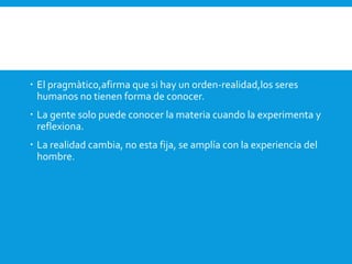  El pragmàtico,afirma que si hay un orden-realidad,los seres
humanos no tienen forma de conocer.
 La gente solo puede conocer la materia cuando la experimenta y
reflexiona.
 La realidad cambia, no esta fija, se amplía con la experiencia del
hombre.
 