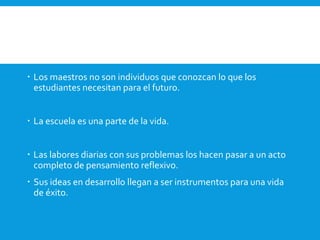  Los maestros no son individuos que conozcan lo que los
estudiantes necesitan para el futuro.
 La escuela es una parte de la vida.
 Las labores diarias con sus problemas los hacen pasar a un acto
completo de pensamiento reflexivo.
 Sus ideas en desarrollo llegan a ser instrumentos para una vida
de éxito.
 