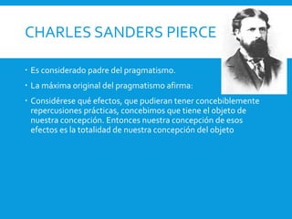 CHARLES SANDERS PIERCE
 Es considerado padre del pragmatismo.
 La máxima original del pragmatismo afirma:
 Considérese qué efectos, que pudieran tener concebiblemente
repercusiones prácticas, concebimos que tiene el objeto de
nuestra concepción. Entonces nuestra concepción de esos
efectos es la totalidad de nuestra concepción del objeto
 