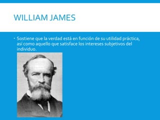 WILLIAM JAMES
 Sostiene que la verdad está en función de su utilidad práctica,
así como aquello que satisface los intereses subjetivos del
individuo.
 