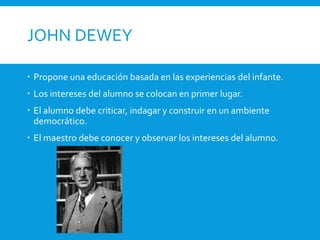 JOHN DEWEY
 Propone una educación basada en las experiencias del infante.
 Los intereses del alumno se colocan en primer lugar.
 El alumno debe criticar, indagar y construir en un ambiente
democrático.
 El maestro debe conocer y observar los intereses del alumno.
 