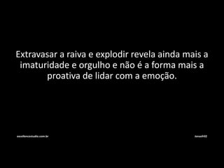 Extravasar a raiva e explodir revela ainda mais a 
imaturidade e orgulho e não é a forma mais a 
proativa de lidar com a emoção. 
excellencestudio.com.br Jonasfr02 
 