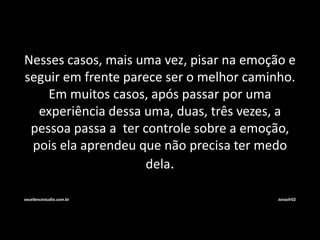 Nesses casos, mais uma vez, pisar na emoção e 
seguir em frente parece ser o melhor caminho. 
Em muitos casos, após passar por uma 
experiência dessa uma, duas, três vezes, a 
pessoa passa a ter controle sobre a emoção, 
pois ela aprendeu que não precisa ter medo 
dela. 
excellencestudio.com.br Jonasfr02 
 