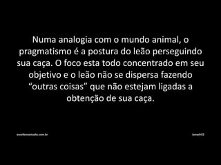 Numa analogia com o mundo animal, o 
pragmatismo é a postura do leão perseguindo 
sua caça. O foco esta todo concentrado em seu 
objetivo e o leão não se dispersa fazendo 
“outras coisas” que não estejam ligadas a 
obtenção de sua caça. 
excellencestudio.com.br Jonasfr02 
 
