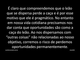 É claro que compreendemos que o leão 
que se dispersa perde a caça e é por esse 
motivo que ele é pragmático. No entanto 
em nossa vida cotidiana precisamos nos 
dar conta que oportunidades são como a 
caça do leão. Ao nos dispersamos com 
“outras coisas” não relacionadas ao nosso 
objetivo, corremos o risco de perdemos 
oportunidades permanentemente. 
excellencestudio.com.br Jonasfr02 
 